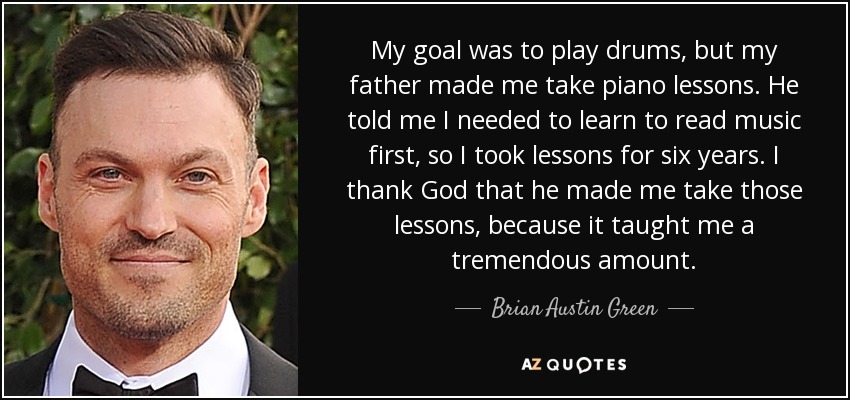 My goal was to play drums, but my father made me take piano lessons. He told me I needed to learn to read music first, so I took lessons for six years. I thank God that he made me take those lessons, because it taught me a tremendous amount. - Brian Austin Green