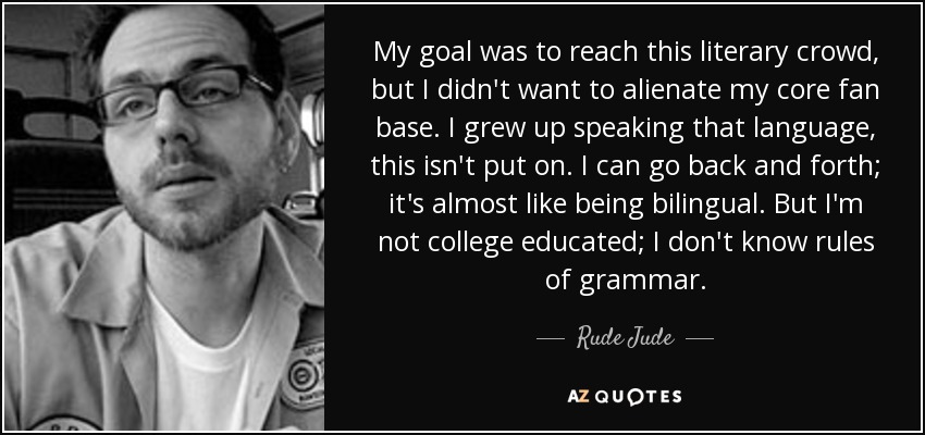 My goal was to reach this literary crowd, but I didn't want to alienate my core fan base. I grew up speaking that language, this isn't put on. I can go back and forth; it's almost like being bilingual. But I'm not college educated; I don't know rules of grammar. - Rude Jude