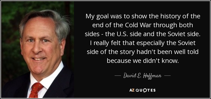 My goal was to show the history of the end of the Cold War through both sides - the U.S. side and the Soviet side. I really felt that especially the Soviet side of the story hadn't been well told because we didn't know. - David E. Hoffman