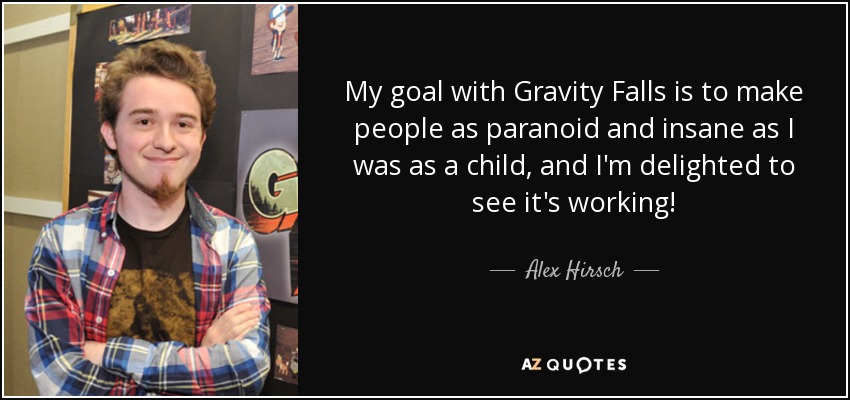 My goal with Gravity Falls is to make people as paranoid and insane as I was as a child, and I'm delighted to see it's working! - Alex Hirsch
