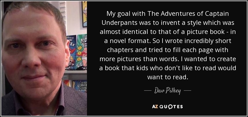 My goal with The Adventures of Captain Underpants was to invent a style which was almost identical to that of a picture book - in a novel format. So I wrote incredibly short chapters and tried to fill each page with more pictures than words. I wanted to create a book that kids who don't like to read would want to read. - Dav Pilkey
