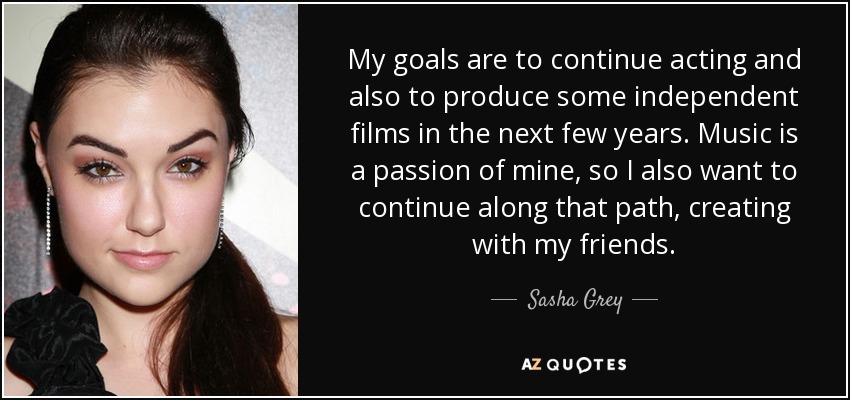 My goals are to continue acting and also to produce some independent films in the next few years. Music is a passion of mine, so I also want to continue along that path, creating with my friends. - Sasha Grey