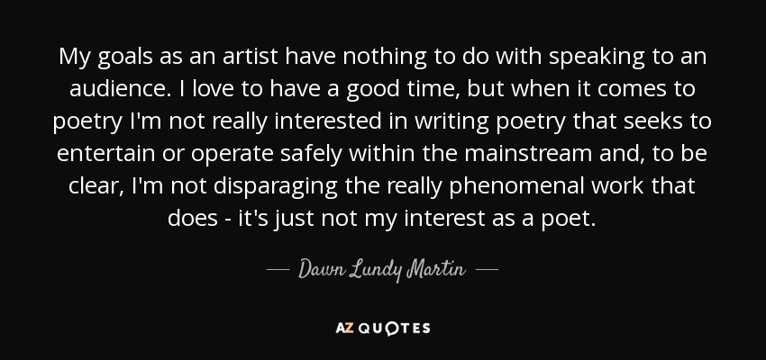 My goals as an artist have nothing to do with speaking to an audience. I love to have a good time, but when it comes to poetry I'm not really interested in writing poetry that seeks to entertain or operate safely within the mainstream and, to be clear, I'm not disparaging the really phenomenal work that does - it's just not my interest as a poet. - Dawn Lundy Martin