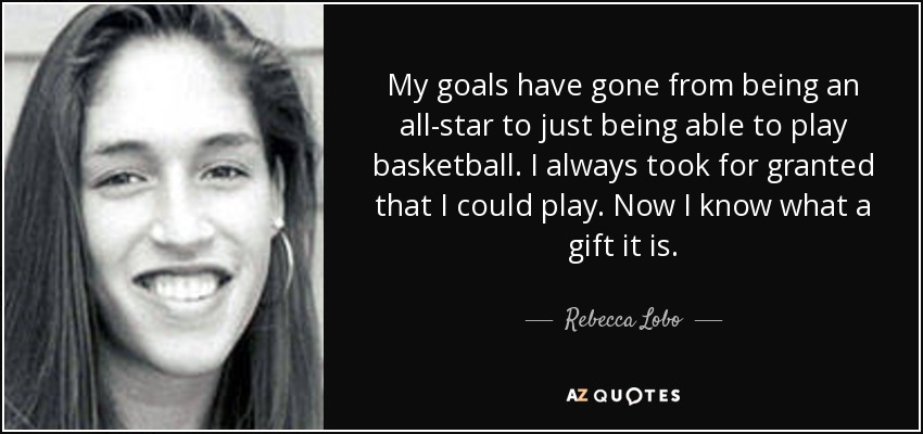 My goals have gone from being an all-star to just being able to play basketball. I always took for granted that I could play. Now I know what a gift it is. - Rebecca Lobo