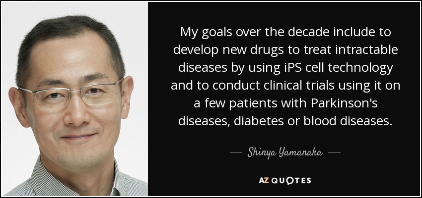 My goals over the decade include to develop new drugs to treat intractable diseases by using iPS cell technology and to conduct clinical trials using it on a few patients with Parkinson's diseases, diabetes or blood diseases. - Shinya Yamanaka