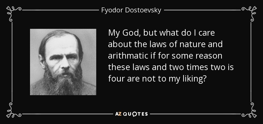 My God, but what do I care about the laws of nature and arithmatic if for some reason these laws and two times two is four are not to my liking? - Fyodor Dostoevsky