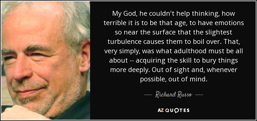 My God, he couldn't help thinking, how terrible it is to be that age, to have emotions so near the surface that the slightest turbulence causes them to boil over. That, very simply, was what adulthood must be all about -- acquiring the skill to bury things more deeply. Out of sight and, whenever possible, out of mind. - Richard Russo