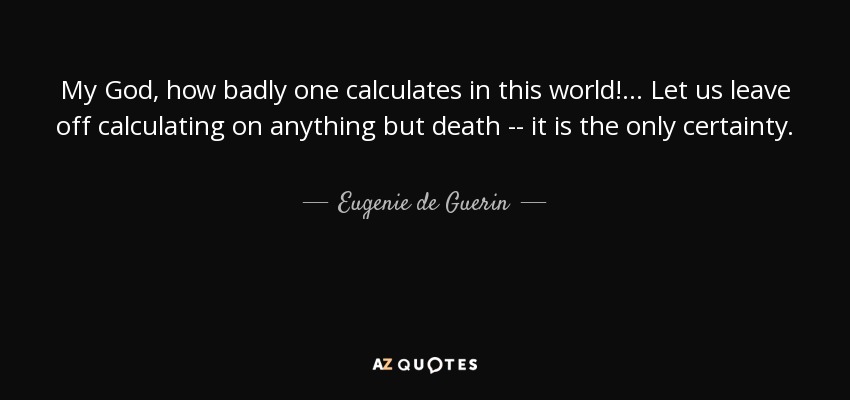My God, how badly one calculates in this world! ... Let us leave off calculating on anything but death -- it is the only certainty. - Eugenie de Guerin