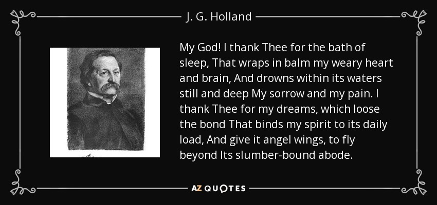 My God! I thank Thee for the bath of sleep, That wraps in balm my weary heart and brain, And drowns within its waters still and deep My sorrow and my pain. I thank Thee for my dreams, which loose the bond That binds my spirit to its daily load, And give it angel wings, to fly beyond Its slumber-bound abode. - J. G. Holland