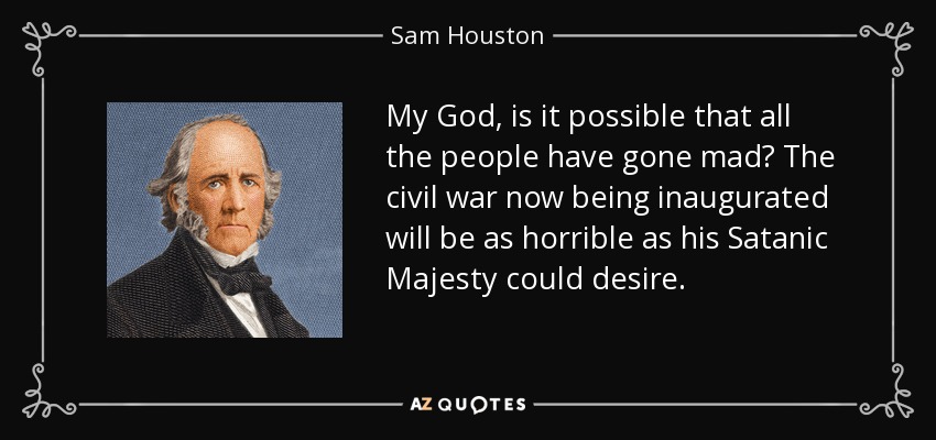 My God, is it possible that all the people have gone mad? The civil war now being inaugurated will be as horrible as his Satanic Majesty could desire. - Sam Houston