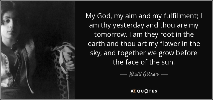 My God, my aim and my fulfillment; I am thy yesterday and thou are my tomorrow. I am they root in the earth and thou art my flower in the sky, and together we grow before the face of the sun. - Khalil Gibran