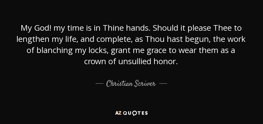 My God! my time is in Thine hands. Should it please Thee to lengthen my life, and complete, as Thou hast begun, the work of blanching my locks, grant me grace to wear them as a crown of unsullied honor. - Christian Scriver