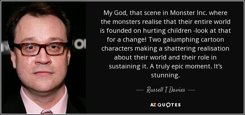 My God, that scene in Monster Inc. where the monsters realise that their entire world is founded on hurting children -look at that for a change! Two galumphing cartoon characters making a shattering realisation about their world and their role in sustaining it. A truly epic moment. It's stunning. - Russell T Davies