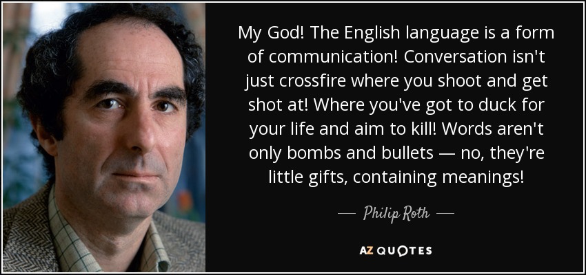 My God! The English language is a form of communication! Conversation isn't just crossfire where you shoot and get shot at! Where you've got to duck for your life and aim to kill! Words aren't only bombs and bullets — no, they're little gifts, containing meanings! - Philip Roth