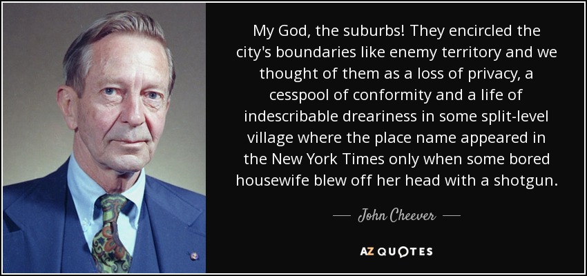 My God, the suburbs! They encircled the city's boundaries like enemy territory and we thought of them as a loss of privacy, a cesspool of conformity and a life of indescribable dreariness in some split-level village where the place name appeared in the New York Times only when some bored housewife blew off her head with a shotgun. - John Cheever