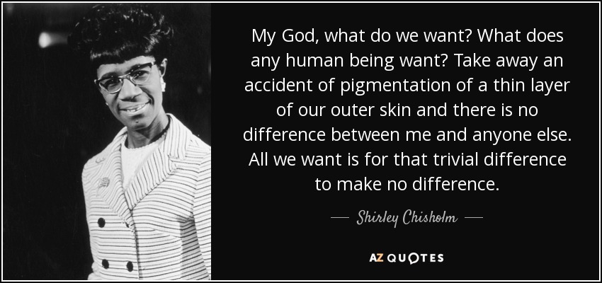 My God, what do we want? What does any human being want? Take away an accident of pigmentation of a thin layer of our outer skin and there is no difference between me and anyone else. All we want is for that trivial difference to make no difference. - Shirley Chisholm