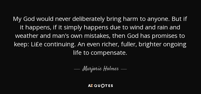 My God would never deliberately bring harm to anyone. But if it happens, if it simply happens due to wind and rain and weather and man's own mistakes, then God has promises to keep: Li£e continuing. An even richer, fuller, brighter ongoing life to compensate. - Marjorie Holmes