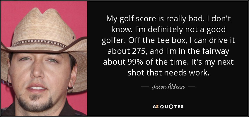 My golf score is really bad. I don't know. I'm definitely not a good golfer. Off the tee box, I can drive it about 275, and I'm in the fairway about 99% of the time. It's my next shot that needs work. - Jason Aldean