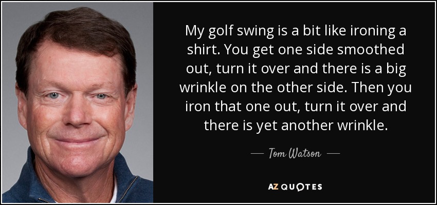 My golf swing is a bit like ironing a shirt. You get one side smoothed out, turn it over and there is a big wrinkle on the other side. Then you iron that one out, turn it over and there is yet another wrinkle. - Tom Watson