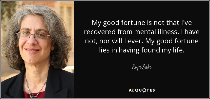 My good fortune is not that I've recovered from mental illness. I have not, nor will I ever. My good fortune lies in having found my life. - Elyn Saks