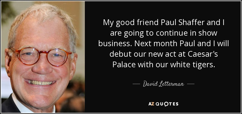 My good friend Paul Shaffer and I are going to continue in show business. Next month Paul and I will debut our new act at Caesar's Palace with our white tigers. - David Letterman