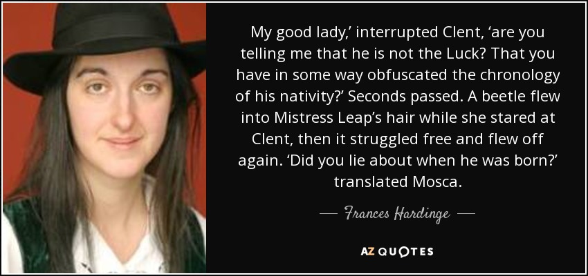 My good lady,’ interrupted Clent, ‘are you telling me that he is not the Luck? That you have in some way obfuscated the chronology of his nativity?’ Seconds passed. A beetle flew into Mistress Leap’s hair while she stared at Clent, then it struggled free and flew off again. ‘Did you lie about when he was born?’ translated Mosca. - Frances Hardinge
