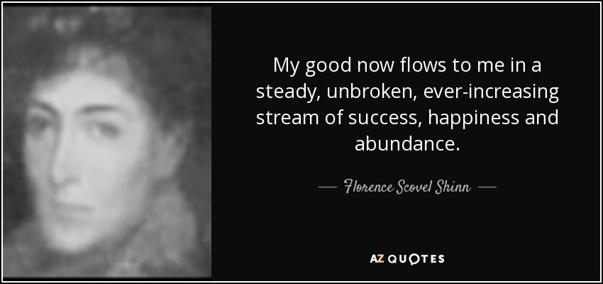 My good now flows to me in a steady, unbroken, ever-increasing stream of success, happiness and abundance. - Florence Scovel Shinn