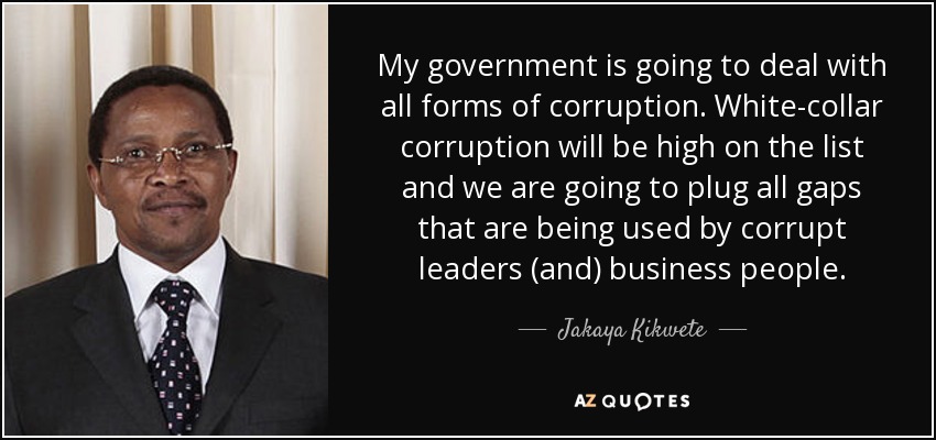 My government is going to deal with all forms of corruption. White-collar corruption will be high on the list and we are going to plug all gaps that are being used by corrupt leaders (and) business people. - Jakaya Kikwete