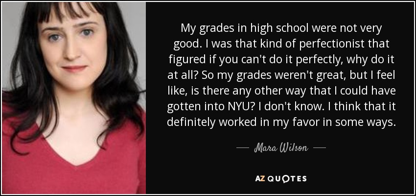 My grades in high school were not very good. I was that kind of perfectionist that figured if you can't do it perfectly, why do it at all? So my grades weren't great, but I feel like, is there any other way that I could have gotten into NYU? I don't know. I think that it definitely worked in my favor in some ways. - Mara Wilson