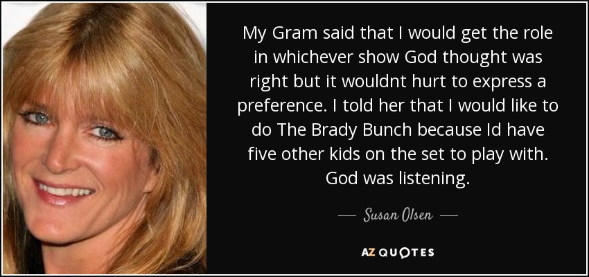 My Gram said that I would get the role in whichever show God thought was right but it wouldnt hurt to express a preference. I told her that I would like to do The Brady Bunch because Id have five other kids on the set to play with. God was listening. - Susan Olsen