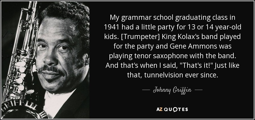 My grammar school graduating class in 1941 had a little party for 13 or 14 year-old kids. [Trumpeter] King Kolax's band played for the party and Gene Ammons was playing tenor saxophone with the band. And that's when I said, 