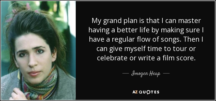 My grand plan is that I can master having a better life by making sure I have a regular flow of songs. Then I can give myself time to tour or celebrate or write a film score. - Imogen Heap