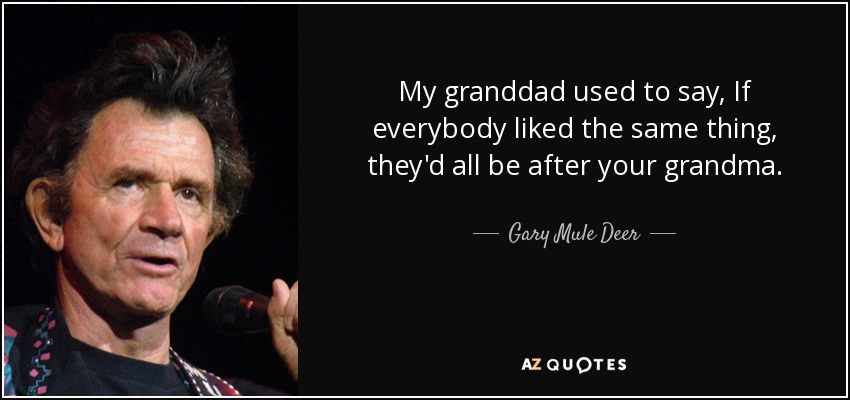 My granddad used to say, If everybody liked the same thing, they'd all be after your grandma. - Gary Mule Deer