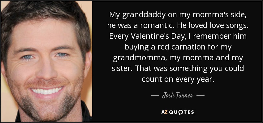 My granddaddy on my momma's side, he was a romantic. He loved love songs. Every Valentine's Day, I remember him buying a red carnation for my grandmomma, my momma and my sister. That was something you could count on every year. - Josh Turner