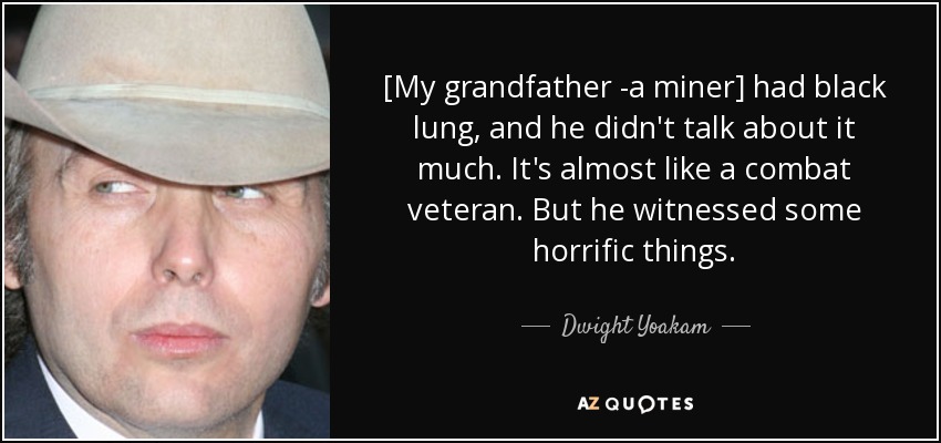 [My grandfather -a miner] had black lung, and he didn't talk about it much. It's almost like a combat veteran. But he witnessed some horrific things. - Dwight Yoakam