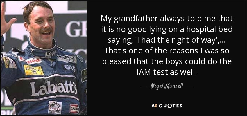 My grandfather always told me that it is no good lying on a hospital bed saying, 'I had the right of way', ... That's one of the reasons I was so pleased that the boys could do the IAM test as well. - Nigel Mansell