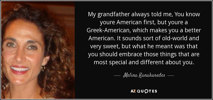 My grandfather always told me, You know youre American first, but youre a Greek-American, which makes you a better American. It sounds sort of old-world and very sweet, but what he meant was that you should embrace those things that are most special and different about you. - Melina Kanakaredes