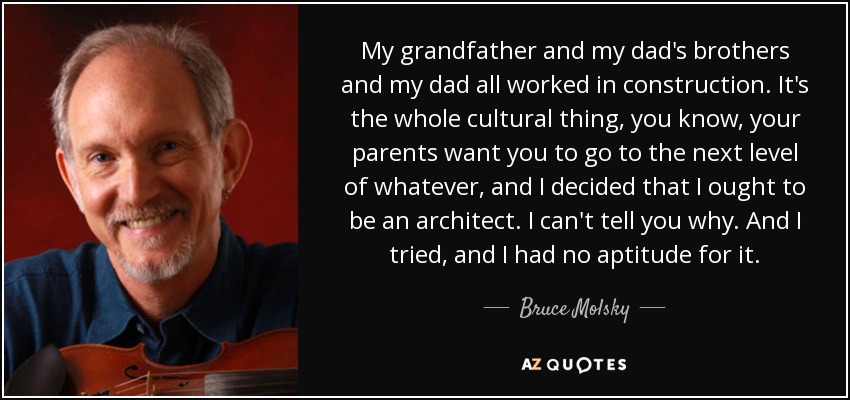 My grandfather and my dad's brothers and my dad all worked in construction. It's the whole cultural thing, you know, your parents want you to go to the next level of whatever, and I decided that I ought to be an architect. I can't tell you why. And I tried, and I had no aptitude for it. - Bruce Molsky