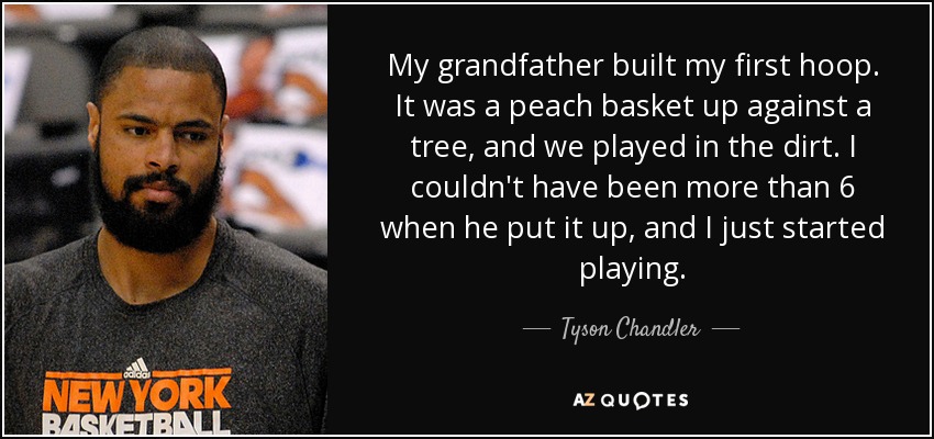 My grandfather built my first hoop. It was a peach basket up against a tree, and we played in the dirt. I couldn't have been more than 6 when he put it up, and I just started playing. - Tyson Chandler