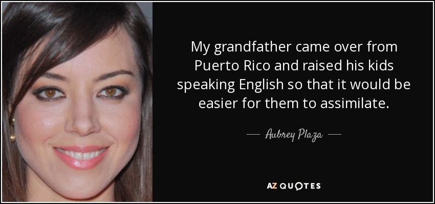 My grandfather came over from Puerto Rico and raised his kids speaking English so that it would be easier for them to assimilate. - Aubrey Plaza