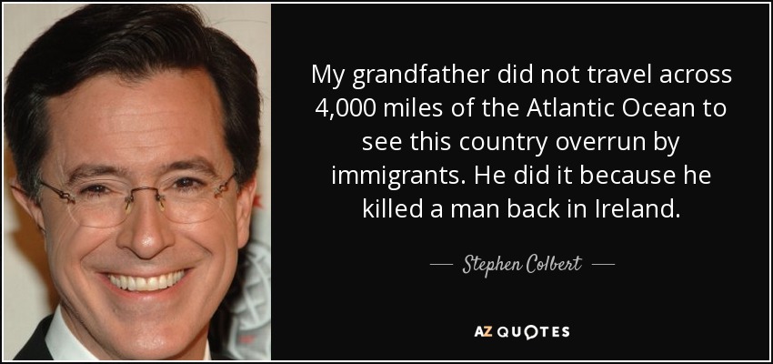 My grandfather did not travel across 4,000 miles of the Atlantic Ocean to see this country overrun by immigrants. He did it because he killed a man back in Ireland. - Stephen Colbert