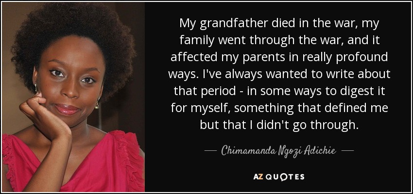 My grandfather died in the war, my family went through the war, and it affected my parents in really profound ways. I've always wanted to write about that period - in some ways to digest it for myself, something that defined me but that I didn't go through. - Chimamanda Ngozi Adichie