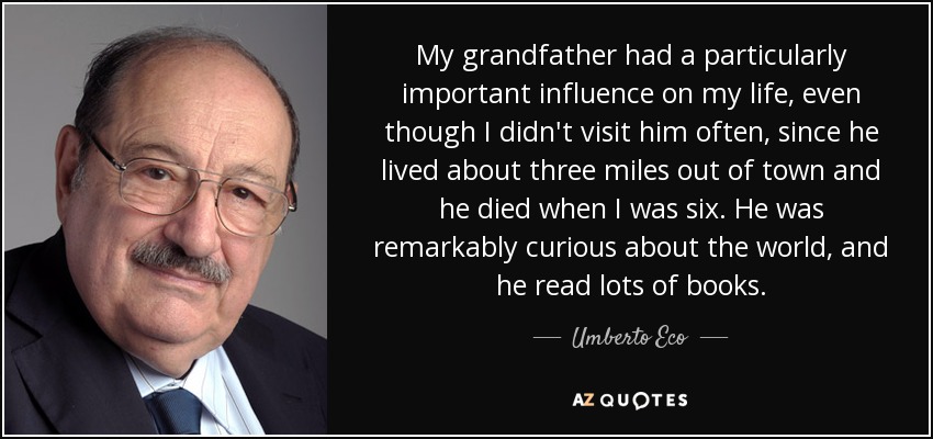 My grandfather had a particularly important influence on my life, even though I didn't visit him often, since he lived about three miles out of town and he died when I was six. He was remarkably curious about the world, and he read lots of books. - Umberto Eco