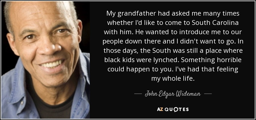 My grandfather had asked me many times whether I'd like to come to South Carolina with him. He wanted to introduce me to our people down there and I didn't want to go. In those days, the South was still a place where black kids were lynched. Something horrible could happen to you. I've had that feeling my whole life. - John Edgar Wideman