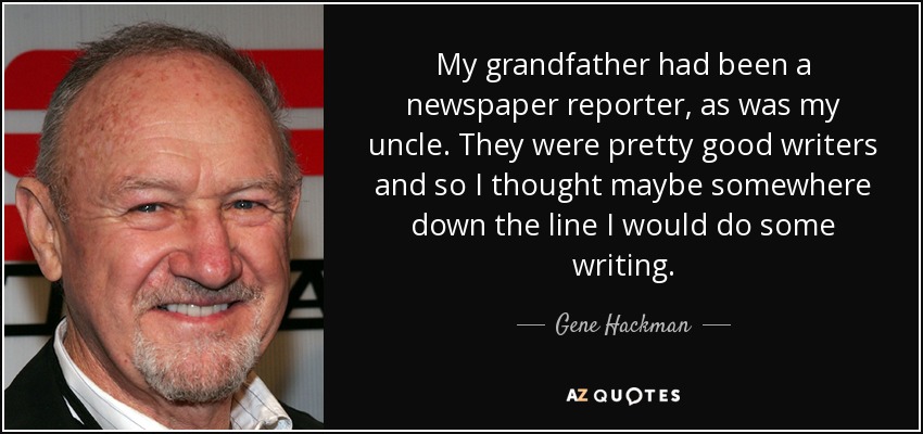 My grandfather had been a newspaper reporter, as was my uncle. They were pretty good writers and so I thought maybe somewhere down the line I would do some writing. - Gene Hackman
