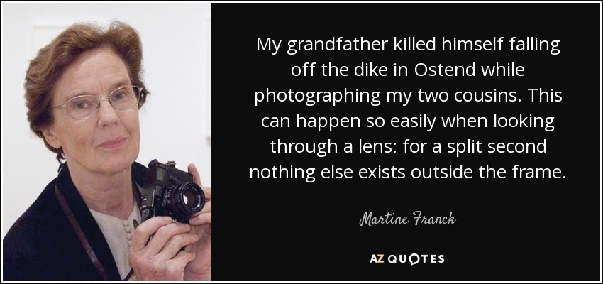 My grandfather killed himself falling off the dike in Ostend while photographing my two cousins. This can happen so easily when looking through a lens: for a split second nothing else exists outside the frame. - Martine Franck