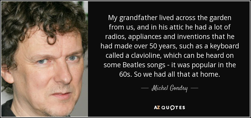 My grandfather lived across the garden from us, and in his attic he had a lot of radios, appliances and inventions that he had made over 50 years, such as a keyboard called a clavioline, which can be heard on some Beatles songs - it was popular in the 60s. So we had all that at home. - Michel Gondry