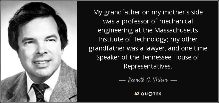 My grandfather on my mother's side was a professor of mechanical engineering at the Massachusetts Institute of Technology; my other grandfather was a lawyer, and one time Speaker of the Tennessee House of Representatives. - Kenneth G. Wilson