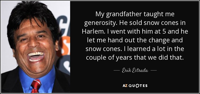 My grandfather taught me generosity. He sold snow cones in Harlem. I went with him at 5 and he let me hand out the change and snow cones. I learned a lot in the couple of years that we did that. - Erik Estrada