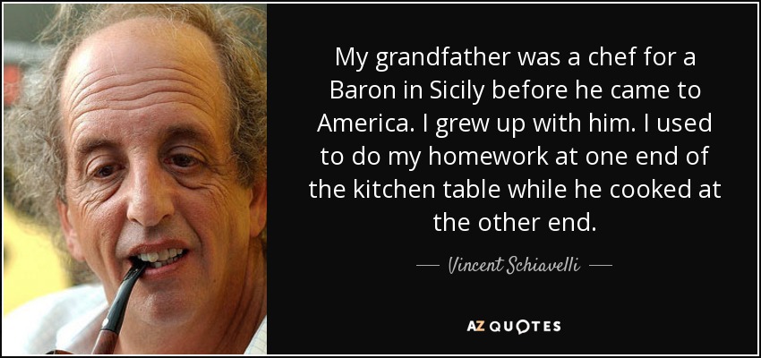 My grandfather was a chef for a Baron in Sicily before he came to America. I grew up with him. I used to do my homework at one end of the kitchen table while he cooked at the other end. - Vincent Schiavelli